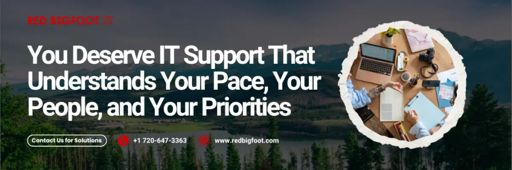 You Deserve IT Support That Understands Your Pace, Your People, and Your Priorities" Contact Us for Solutions +1 720-647-3363 www.redbigfoot.com